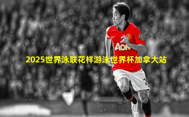 2025世界泳联花样游泳世界杯加拿大站
