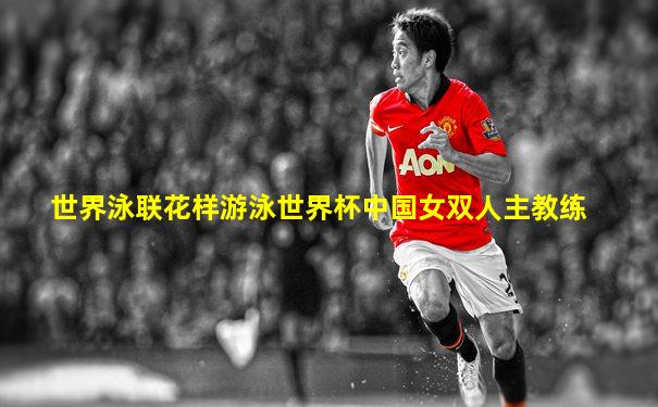 世界泳联花样游泳世界杯中国女双人主教练
