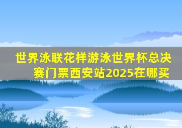 世界泳联花样游泳世界杯总决赛门票西安站2025在哪买