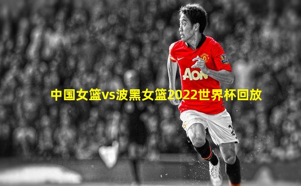 中国女篮vs波黑女篮2022世界杯回放