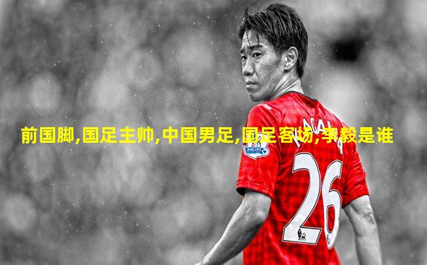 前国脚,国足主帅,中国男足,国足客场,李毅是谁