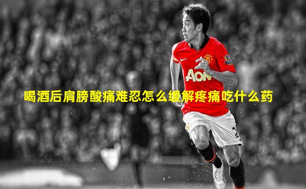 喝酒后肩膀酸痛难忍怎么缓解疼痛吃什么药