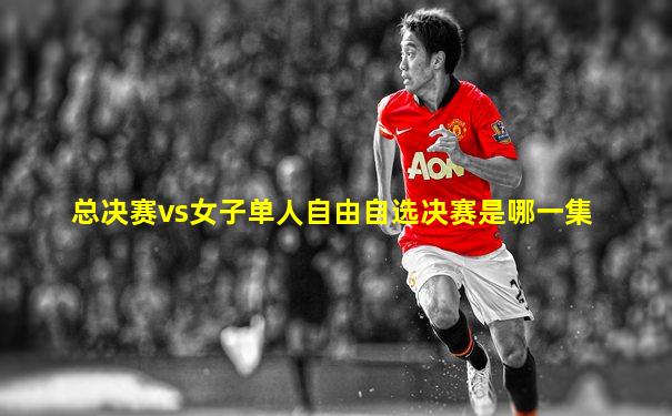 总决赛vs女子单人自由自选决赛是哪一集
