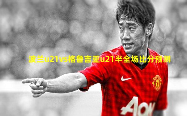 波兰u21vs格鲁吉亚u21半全场比分预测