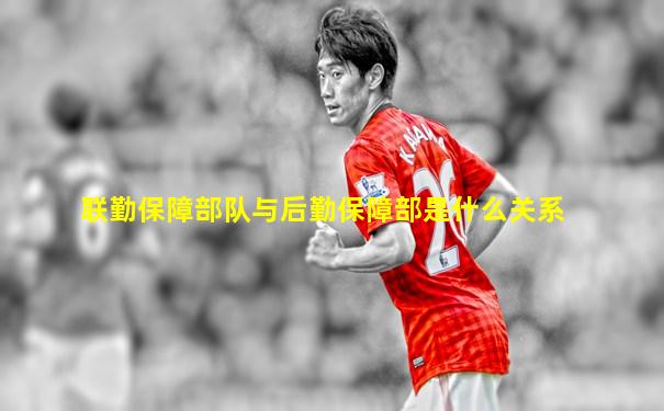 联勤保障部队与后勤保障部是什么关系