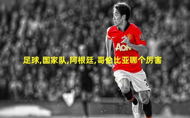 足球,国家队,阿根廷,哥伦比亚哪个厉害