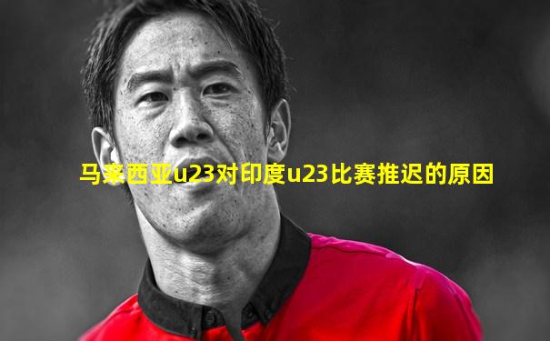 马来西亚u23对印度u23比赛推迟的原因